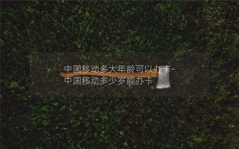 中国移动多大年龄可以办卡-中国移动多少岁能办卡