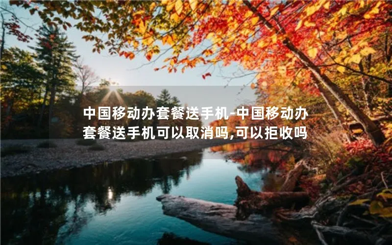 中国移动办套餐送手机-中国移动办套餐送手机可以取消吗,可以拒收吗