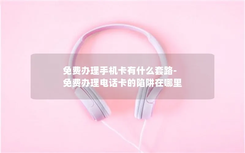 免费办理手机卡有什么套路-免费办理电话卡的陷阱在哪里