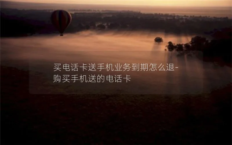 买电话卡送手机业务到期怎么退-购买手机送的电话卡