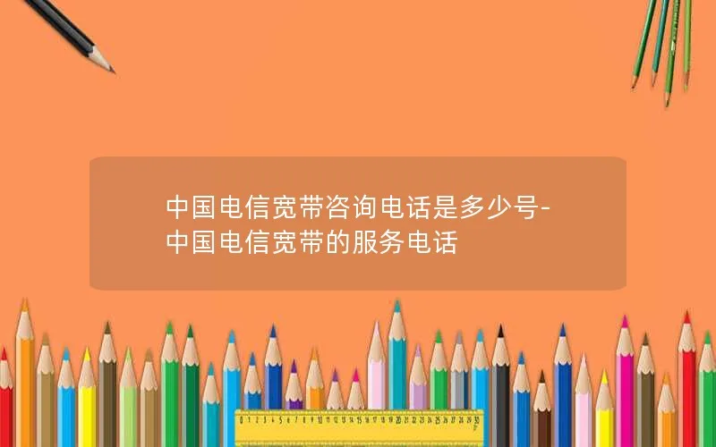 中国电信宽带咨询电话是多少号-中国电信宽带的服务电话