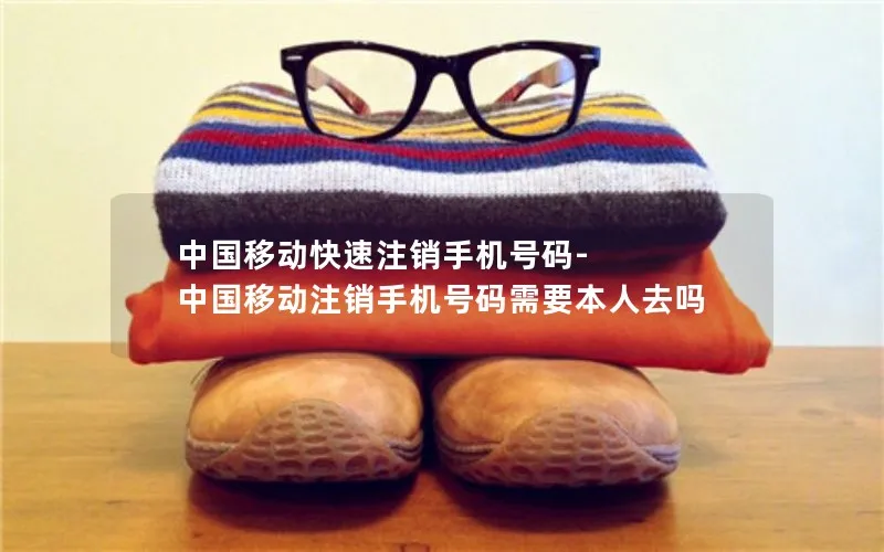 中国移动快速注销手机号码-中国移动注销手机号码需要本人去吗