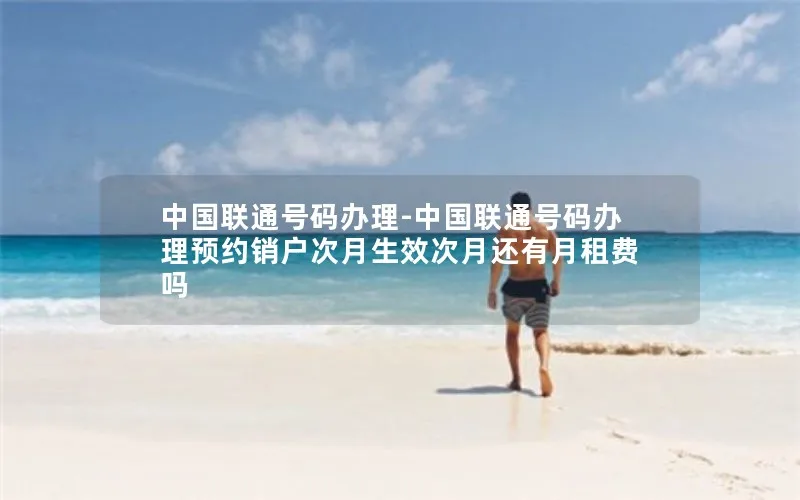 中国联通号码办理-中国联通号码办理预约销户次月生效次月还有月租费吗