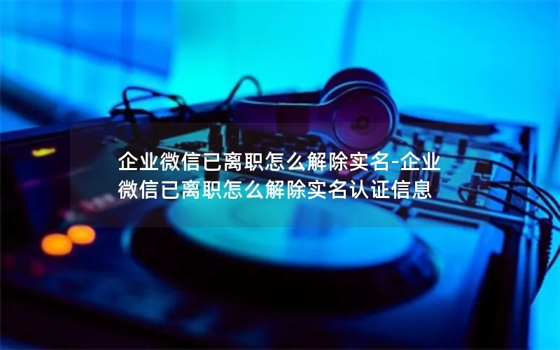 企业微信已离职怎么解除实名-企业微信已离职怎么解除实名认证信息