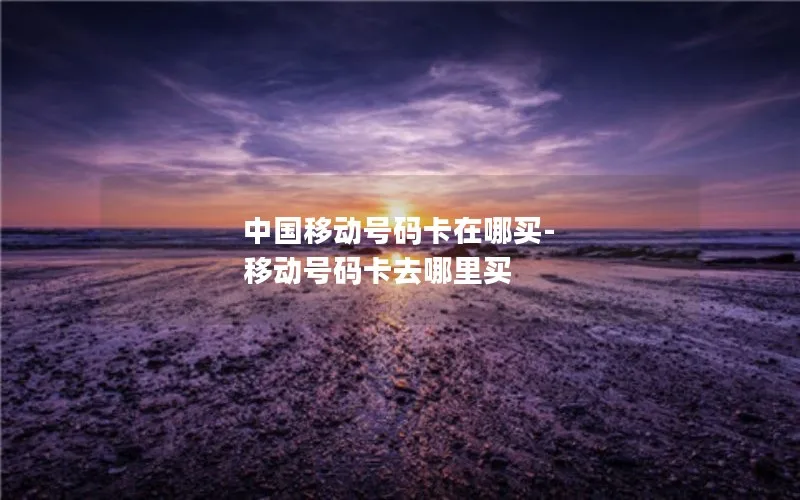 中国移动号码卡在哪买-移动号码卡去哪里买