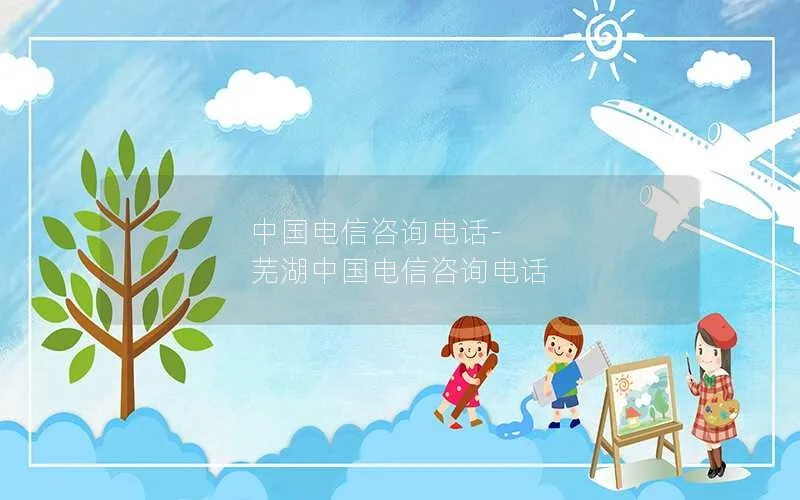 中国电信咨询电话-芜湖中国电信咨询电话