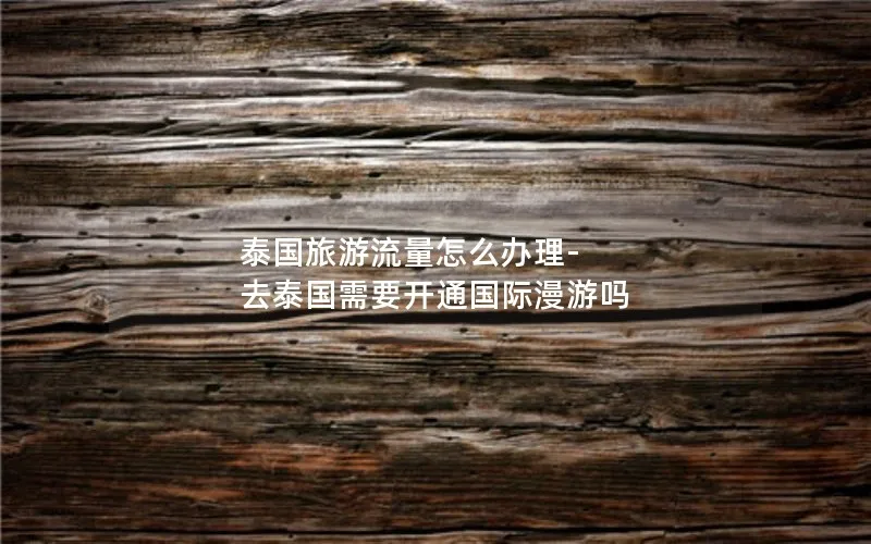泰国旅游流量怎么办理-去泰国需要开通国际漫游吗