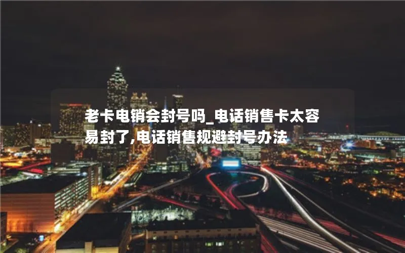 老卡电销会封号吗_电话销售卡太容易封了,电话销售规避封号办法