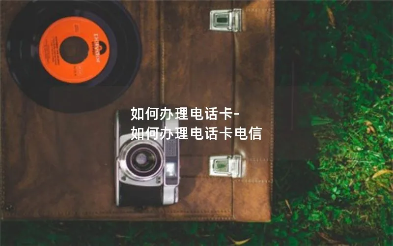 如何办理电话卡-如何办理电话卡电信