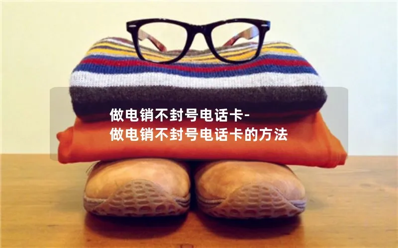 做电销不封号电话卡-做电销不封号电话卡的方法