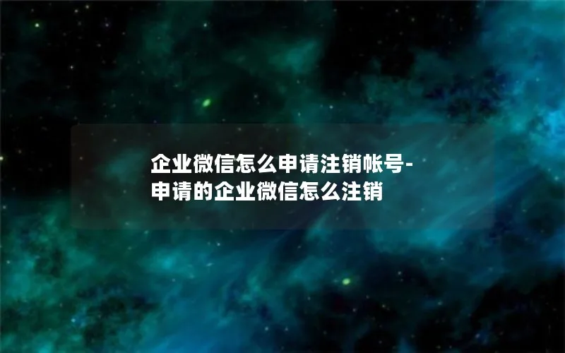 企业微信怎么申请注销帐号-申请的企业微信怎么注销