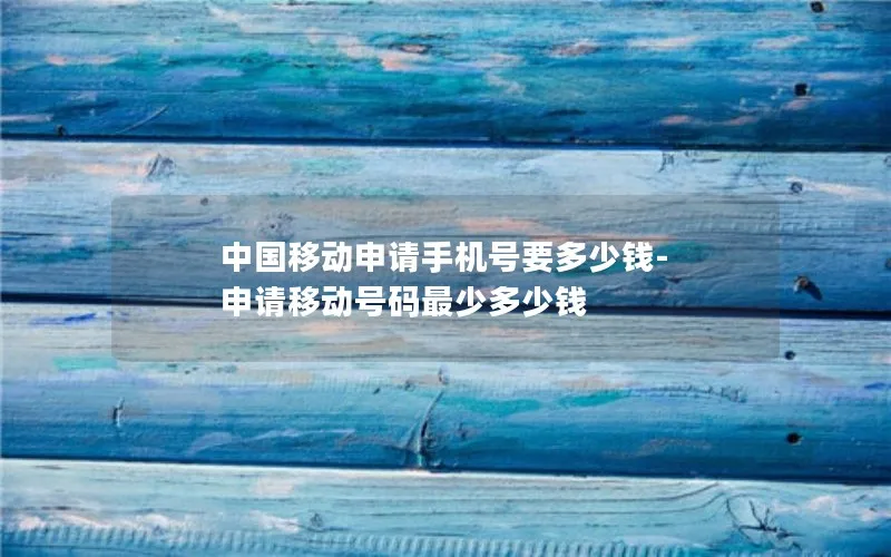 中国移动申请手机号要多少钱-申请移动号码最少多少钱