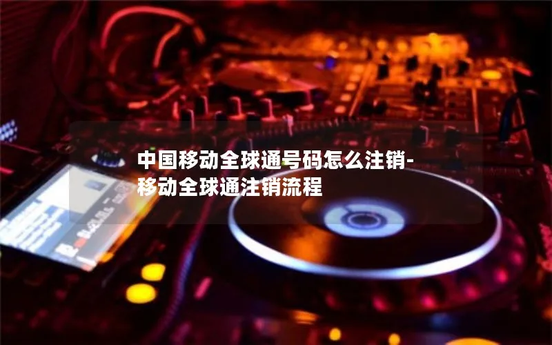 中国移动全球通号码怎么注销-移动全球通注销流程