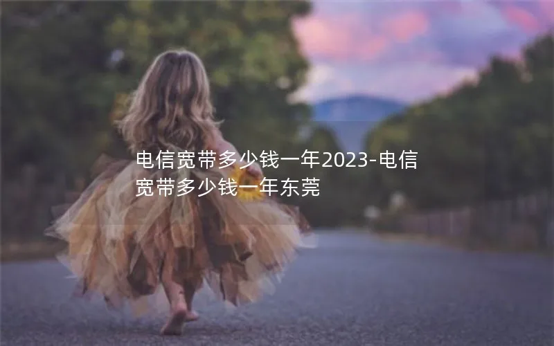 电信宽带多少钱一年2023-电信宽带多少钱一年东莞