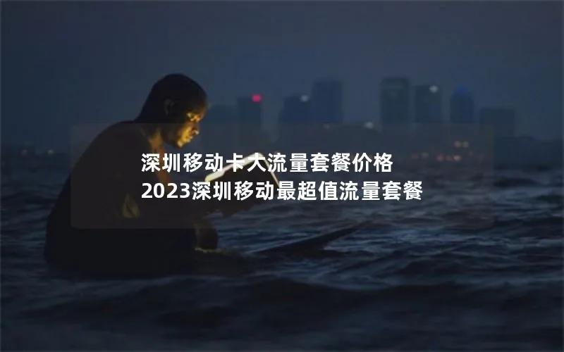 深圳移动卡大流量套餐价格 2023深圳移动最超值流量套餐