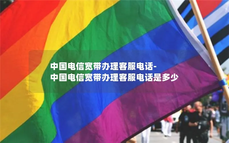中国电信宽带办理客服电话-中国电信宽带办理客服电话是多少
