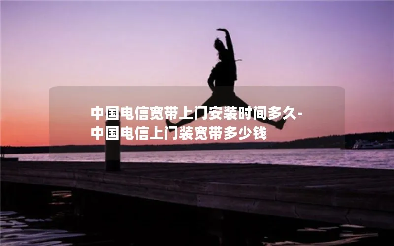 中国电信宽带上门安装时间多久-中国电信上门装宽带多少钱
