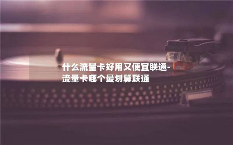 什么流量卡好用又便宜联通-流量卡哪个最划算联通