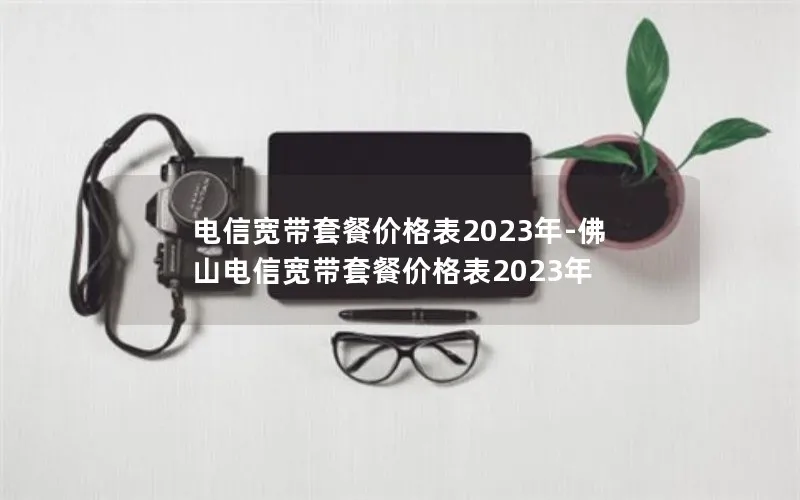 电信宽带套餐价格表2023年-佛山电信宽带套餐价格表2023年