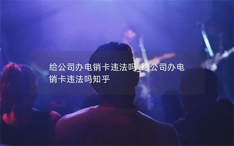给公司办电销卡违法吗_给公司办电销卡违法吗知乎