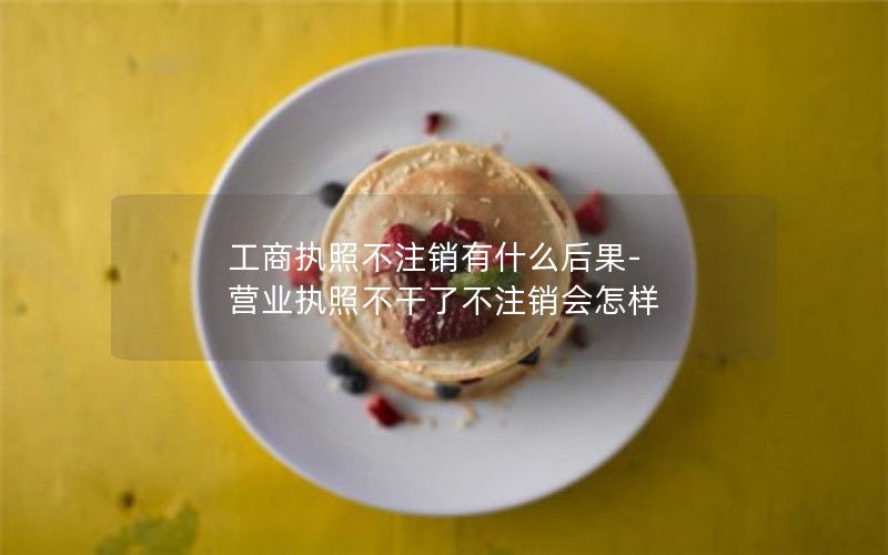 工商执照不注销有什么后果-营业执照不干了不注销会怎样