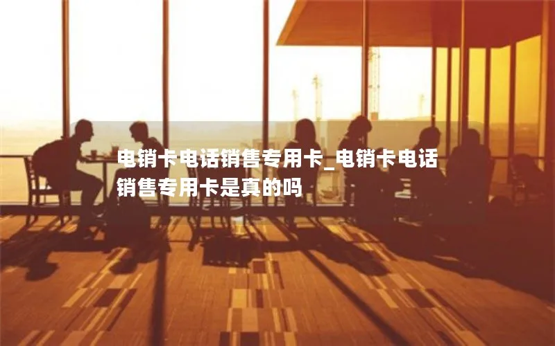 电销卡电话销售专用卡_电销卡电话销售专用卡是真的吗