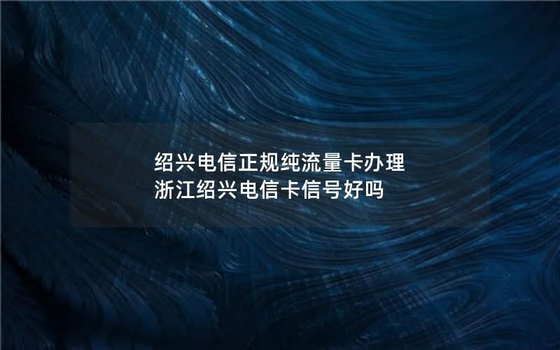绍兴电信正规纯流量卡办理 浙江绍兴电信卡信号好吗