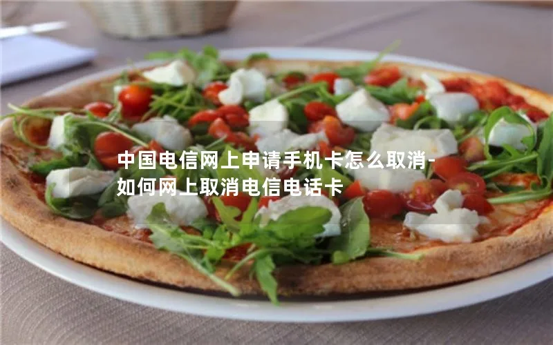 中国电信网上申请手机卡怎么取消-如何网上取消电信电话卡