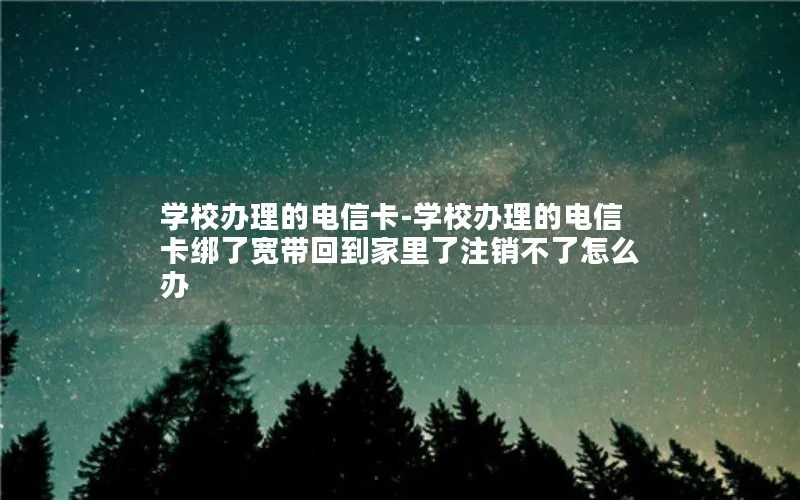 学校办理的电信卡-学校办理的电信卡绑了宽带回到家里了注销不了怎么办
