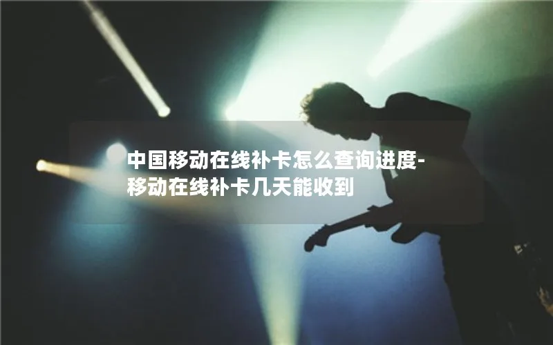 中国移动在线补卡怎么查询进度-移动在线补卡几天能收到