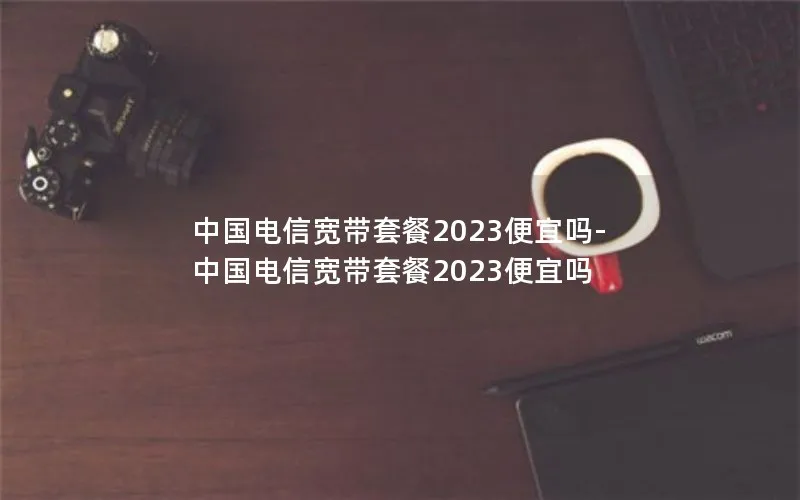 中国电信宽带套餐2023便宜吗-中国电信宽带套餐2023便宜吗