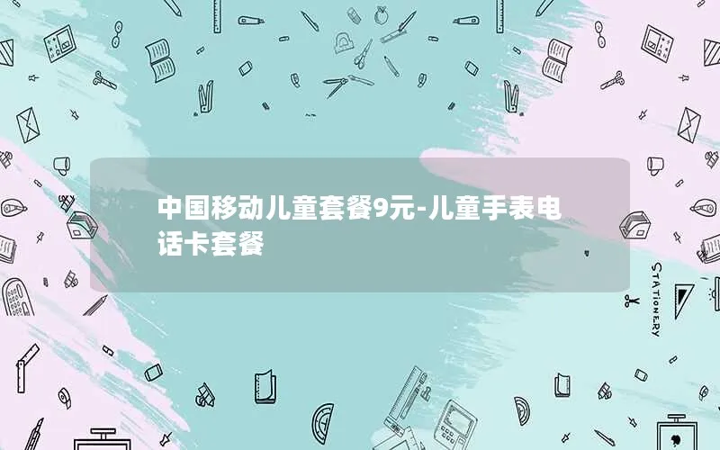 中国移动儿童套餐9元-儿童手表电话卡套餐