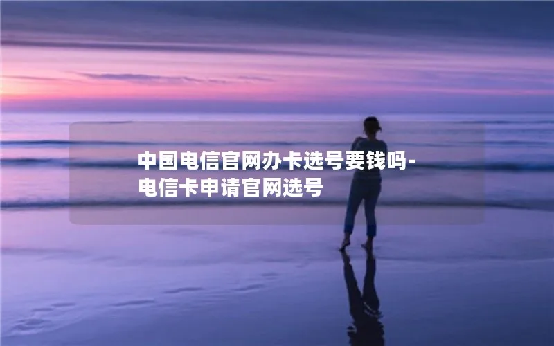 中国电信官网办卡选号要钱吗-电信卡申请官网选号