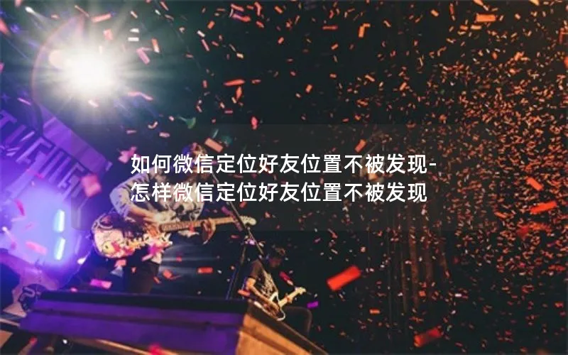 如何微信定位好友位置不被发现-怎样微信定位好友位置不被发现