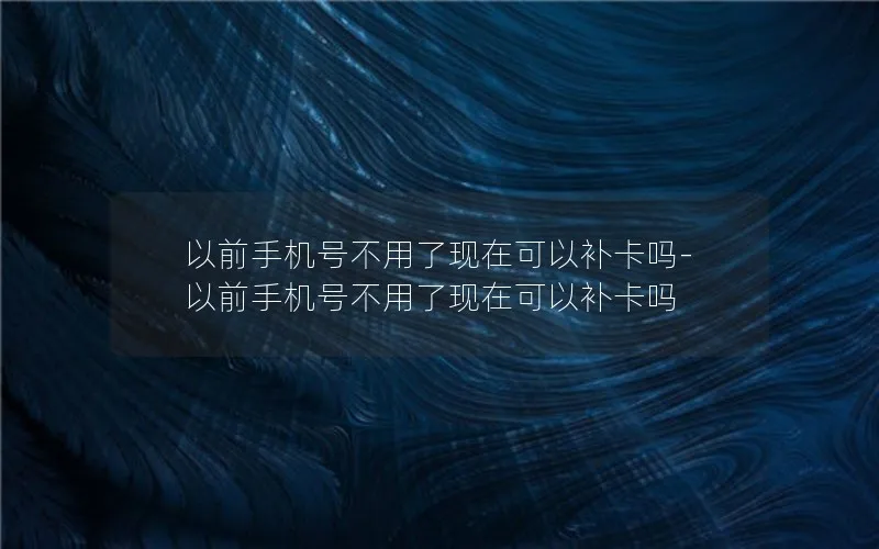 以前手机号不用了现在可以补卡吗-以前手机号不用了现在可以补卡吗