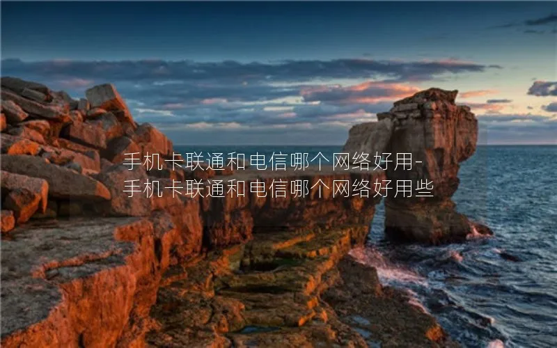 手机卡联通和电信哪个网络好用-手机卡联通和电信哪个网络好用些