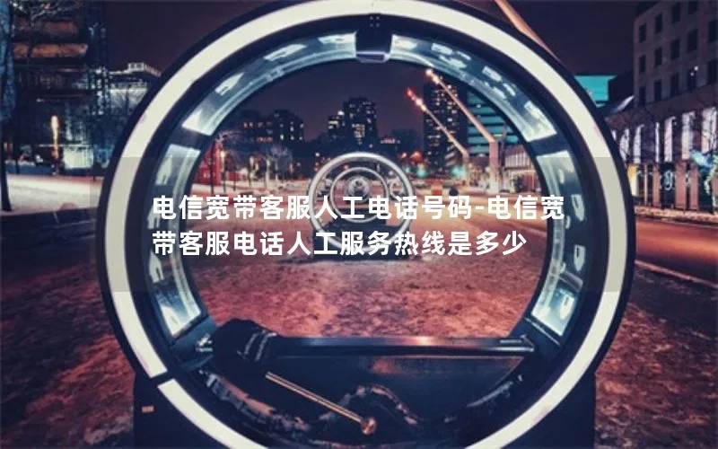 电信宽带客服人工电话号码-电信宽带客服电话人工服务热线是多少