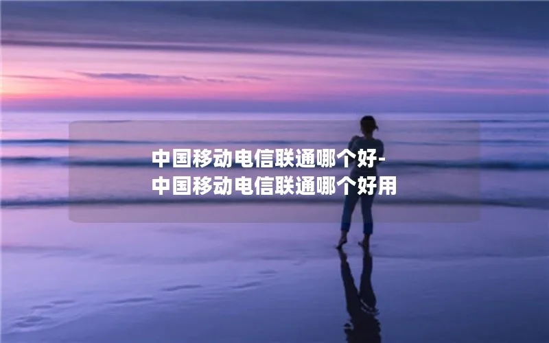 中国移动电信联通哪个好-中国移动电信联通哪个好用
