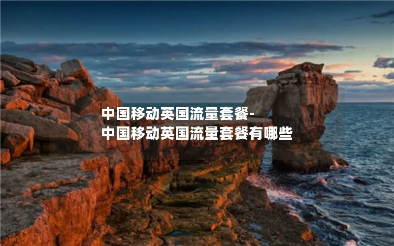中国移动英国流量套餐-中国移动英国流量套餐有哪些