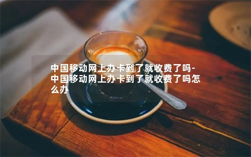 中国移动网上办卡到了就收费了吗-中国移动网上办卡到了就收费了吗怎么办