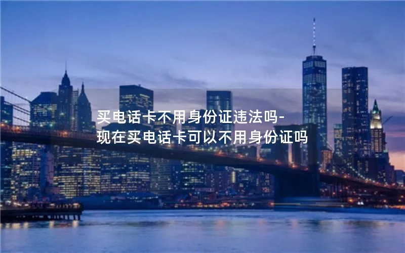 买电话卡不用身份证违法吗-现在买电话卡可以不用身份证吗