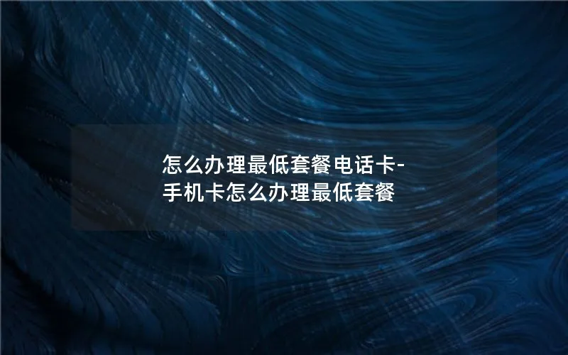 怎么办理最低套餐电话卡-手机卡怎么办理最低套餐