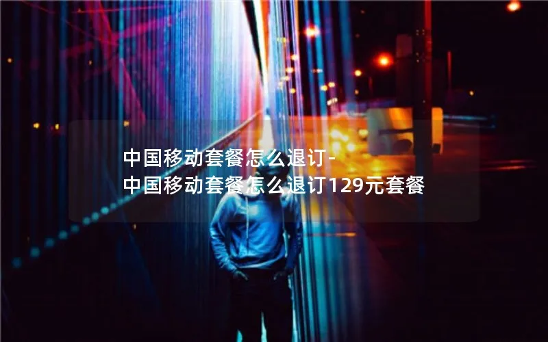 中国移动套餐怎么退订-中国移动套餐怎么退订129元套餐