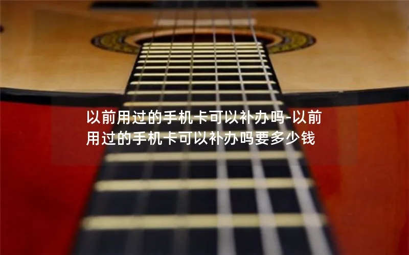 以前用过的手机卡可以补办吗-以前用过的手机卡可以补办吗要多少钱