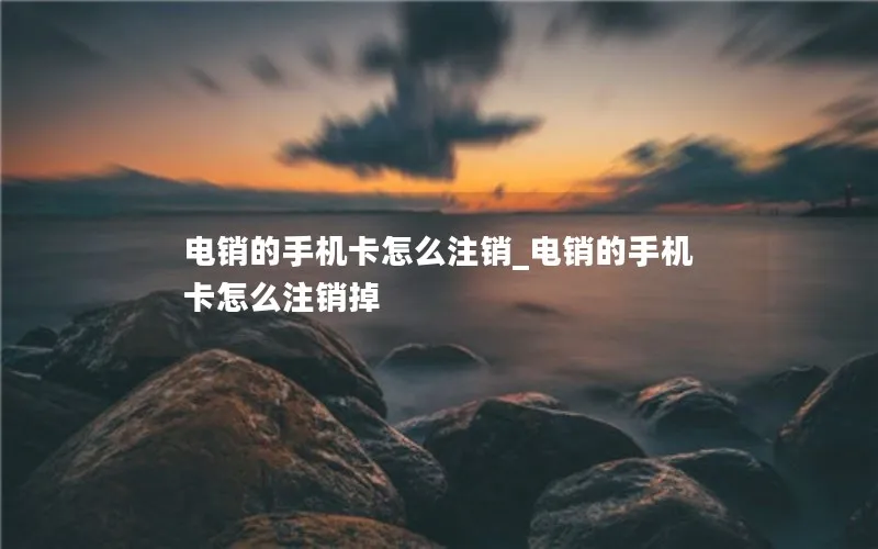 电销的手机卡怎么注销_电销的手机卡怎么注销掉