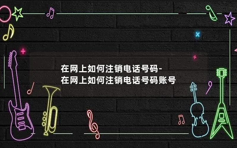 在网上如何注销电话号码-在网上如何注销电话号码账号